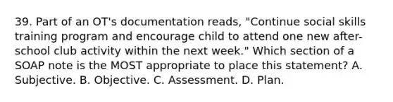 39. Part of an OT's documentation reads, "Continue social skills training program and encourage child to attend one new after-school club activity within the next week." Which section of a SOAP note is the MOST appropriate to place this statement? A. Subjective. B. Objective. C. Assessment. D. Plan.