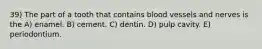 39) The part of a tooth that contains blood vessels and nerves is the A) enamel. B) cement. C) dentin. D) pulp cavity. E) periodontium.