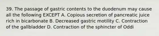 39. The passage of gastric contents to the duodenum may cause all the following EXCEPT A. Copious secretion of pancreatic juice rich in bicarbonate B. Decreased gastric motility C. Contraction of the gallbladder D. Contraction of the sphincter of Oddi