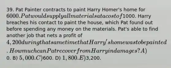 39. Pat Painter contracts to paint Harry Homer's home for 6000. Pat would supply all materials at a cost of1000. Harry breaches his contact to paint the house, which Pat found out before spending any money on the materials. Pat's able to find another job that nets a profit of 4, 200 during that same time that Harry's home was to be painted. How much can Pat recover from Harry in damages? A)0. B) 5,000. C)600. D) 1,800. E)3,200.