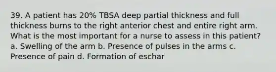 39. A patient has 20% TBSA deep partial thickness and full thickness burns to the right anterior chest and entire right arm. What is the most important for a nurse to assess in this patient? a. Swelling of the arm b. Presence of pulses in the arms c. Presence of pain d. Formation of eschar