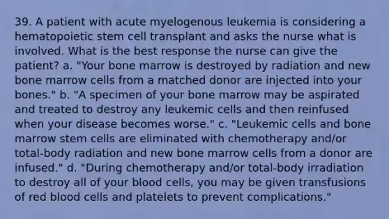 39. A patient with acute myelogenous leukemia is considering a hematopoietic stem cell transplant and asks the nurse what is involved. What is the best response the nurse can give the patient? a. "Your bone marrow is destroyed by radiation and new bone marrow cells from a matched donor are injected into your bones." b. "A specimen of your bone marrow may be aspirated and treated to destroy any leukemic cells and then reinfused when your disease becomes worse." c. "Leukemic cells and bone marrow stem cells are eliminated with chemotherapy and/or total-body radiation and new bone marrow cells from a donor are infused." d. "During chemotherapy and/or total-body irradiation to destroy all of your blood cells, you may be given transfusions of red blood cells and platelets to prevent complications."