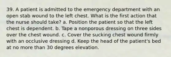 39. A patient is admitted to the emergency department with an open stab wound to the left chest. What is the first action that the nurse should take? a. Position the patient so that the left chest is dependent. b. Tape a nonporous dressing on three sides over the chest wound. c. Cover the sucking chest wound firmly with an occlusive dressing d. Keep the head of the patient's bed at no more than 30 degrees elevation.