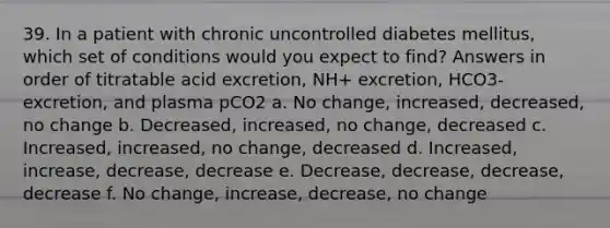 39. In a patient with chronic uncontrolled diabetes mellitus, which set of conditions would you expect to find? Answers in order of titratable acid excretion, NH+ excretion, HCO3- excretion, and plasma pCO2 a. No change, increased, decreased, no change b. Decreased, increased, no change, decreased c. Increased, increased, no change, decreased d. Increased, increase, decrease, decrease e. Decrease, decrease, decrease, decrease f. No change, increase, decrease, no change