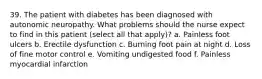 39. The patient with diabetes has been diagnosed with autonomic neuropathy. What problems should the nurse expect to find in this patient (select all that apply)? a. Painless foot ulcers b. Erectile dysfunction c. Burning foot pain at night d. Loss of fine motor control e. Vomiting undigested food f. Painless myocardial infarction