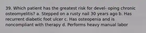 39. Which patient has the greatest risk for devel- oping chronic osteomyelitis? a. Stepped on a rusty nail 30 years ago b. Has recurrent diabetic foot ulcer c. Has osteopenia and is noncompliant with therapy d. Performs heavy manual labor