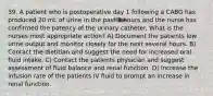 39. A patient who is postoperative day 1 following a CABG has produced 20 mL of urine in the past 3 hours and the nurse has confirmed the patency of the urinary catheter. What is the nurses most appropriate action? A) Document the patients low urine output and monitor closely for the next several hours. B) Contact the dietitian and suggest the need for increased oral fluid intake. C) Contact the patients physician and suggest assessment of fluid balance and renal function. D) Increase the infusion rate of the patients IV fluid to prompt an increase in renal function.