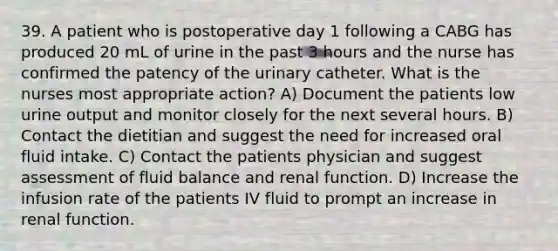 39. A patient who is postoperative day 1 following a CABG has produced 20 mL of urine in the past 3 hours and the nurse has confirmed the patency of the urinary catheter. What is the nurses most appropriate action? A) Document the patients low urine output and monitor closely for the next several hours. B) Contact the dietitian and suggest the need for increased oral fluid intake. C) Contact the patients physician and suggest assessment of fluid balance and renal function. D) Increase the infusion rate of the patients IV fluid to prompt an increase in renal function.