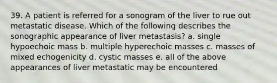 39. A patient is referred for a sonogram of the liver to rue out metastatic disease. Which of the following describes the sonographic appearance of liver metastasis? a. single hypoechoic mass b. multiple hyperechoic masses c. masses of mixed echogenicity d. cystic masses e. all of the above appearances of liver metastatic may be encountered