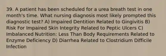 39. A patient has been scheduled for a urea breath test in one month's time. What nursing diagnosis most likely prompted this diagnostic test? A) Impaired Dentition Related to Gingivitis B) Risk For Impaired Skin Integrity Related to Peptic Ulcers C) Imbalanced Nutrition: Less Than Body Requirements Related to Enzyme Deficiency D) Diarrhea Related to Clostridium Difficile Infection