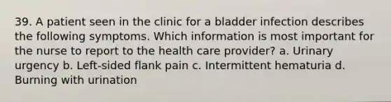 39. A patient seen in the clinic for a bladder infection describes the following symptoms. Which information is most important for the nurse to report to the health care provider? a. Urinary urgency b. Left-sided flank pain c. Intermittent hematuria d. Burning with urination