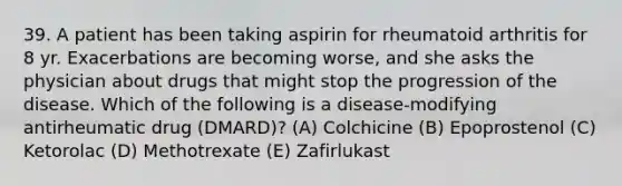 39. A patient has been taking aspirin for rheumatoid arthritis for 8 yr. Exacerbations are becoming worse, and she asks the physician about drugs that might stop the progression of the disease. Which of the following is a disease-modifying antirheumatic drug (DMARD)? (A) Colchicine (B) Epoprostenol (C) Ketorolac (D) Methotrexate (E) Zafirlukast