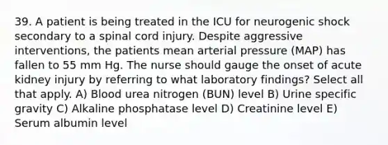 39. A patient is being treated in the ICU for neurogenic shock secondary to a spinal cord injury. Despite aggressive interventions, the patients mean arterial pressure (MAP) has fallen to 55 mm Hg. The nurse should gauge the onset of acute kidney injury by referring to what laboratory findings? Select all that apply. A) Blood urea nitrogen (BUN) level B) Urine specific gravity C) Alkaline phosphatase level D) Creatinine level E) Serum albumin level