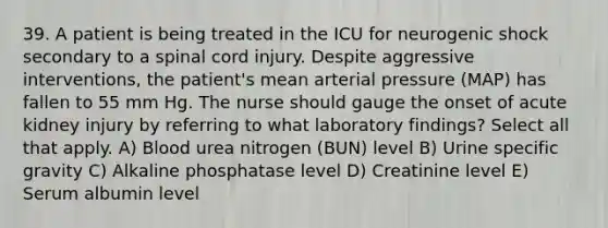 39. A patient is being treated in the ICU for neurogenic shock secondary to a spinal cord injury. Despite aggressive interventions, the patient's mean arterial pressure (MAP) has fallen to 55 mm Hg. The nurse should gauge the onset of acute kidney injury by referring to what laboratory findings? Select all that apply. A) Blood urea nitrogen (BUN) level B) Urine specific gravity C) Alkaline phosphatase level D) Creatinine level E) Serum albumin level