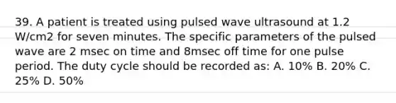 39. A patient is treated using pulsed wave ultrasound at 1.2 W/cm2 for seven minutes. The specific parameters of the pulsed wave are 2 msec on time and 8msec off time for one pulse period. The duty cycle should be recorded as: A. 10% B. 20% C. 25% D. 50%