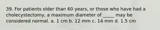 39. For patients older than 60 years, or those who have had a cholecystectomy, a maximum diameter of _____ may be considered normal. a. 1 cm b. 12 mm c. 14 mm d. 1.5 cm