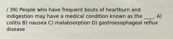 / 39) People who have frequent bouts of heartburn and indigestion may have a medical condition known as the ____. A) colitis B) nausea C) malabsorption D) gastroesophageal reflux disease