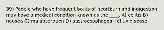 39) People who have frequent bouts of heartburn and indigestion may have a medical condition known as the ____. A) colitis B) nausea C) malabsorption D) gastroesophageal reflux disease