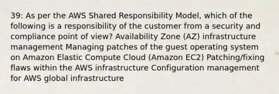 39: As per the AWS Shared Responsibility Model, which of the following is a responsibility of the customer from a security and compliance point of view? Availability Zone (AZ) infrastructure management Managing patches of the guest operating system on Amazon Elastic Compute Cloud (Amazon EC2) Patching/fixing flaws within the AWS infrastructure Configuration management for AWS global infrastructure