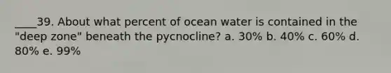 ____39. About what percent of ocean water is contained in the "deep zone" beneath the pycnocline? a. 30% b. 40% c. 60% d. 80% e. 99%