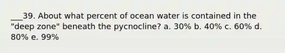 ___39. About what percent of ocean water is contained in the "deep zone" beneath the pycnocline? a. 30% b. 40% c. 60% d. 80% e. 99%