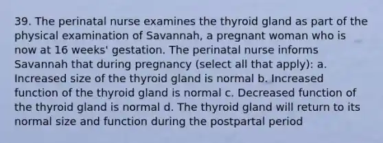 39. The perinatal nurse examines the thyroid gland as part of the physical examination of Savannah, a pregnant woman who is now at 16 weeks' gestation. The perinatal nurse informs Savannah that during pregnancy (select all that apply): a. Increased size of the thyroid gland is normal b. Increased function of the thyroid gland is normal c. Decreased function of the thyroid gland is normal d. The thyroid gland will return to its normal size and function during the postpartal period