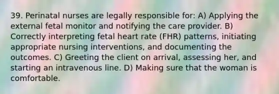 39. Perinatal nurses are legally responsible for: A) Applying the external fetal monitor and notifying the care provider. B) Correctly interpreting fetal heart rate (FHR) patterns, initiating appropriate nursing interventions, and documenting the outcomes. C) Greeting the client on arrival, assessing her, and starting an intravenous line. D) Making sure that the woman is comfortable.