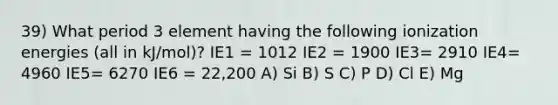 39) What period 3 element having the following ionization energies (all in kJ/mol)? IE1 = 1012 IE2 = 1900 IE3= 2910 IE4= 4960 IE5= 6270 IE6 = 22,200 A) Si B) S C) P D) Cl E) Mg