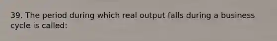 39. The period during which real output falls during a business cycle is called: