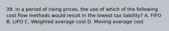 39. In a period of rising prices, the use of which of the following cost flow methods would result in the lowest tax liability? A. FIFO B. LIFO C. Weighted average cost D. Moving average cost