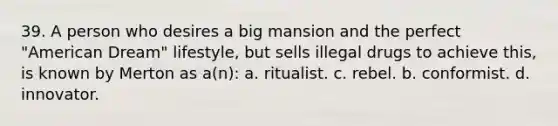 39. A person who desires a big mansion and the perfect "American Dream" lifestyle, but sells illegal drugs to achieve this, is known by Merton as a(n): a. ritualist. c. rebel. b. conformist. d. innovator.