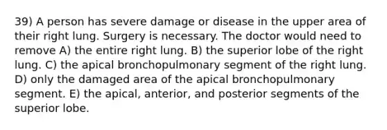 39) A person has severe damage or disease in the upper area of their right lung. Surgery is necessary. The doctor would need to remove A) the entire right lung. B) the superior lobe of the right lung. C) the apical bronchopulmonary segment of the right lung. D) only the damaged area of the apical bronchopulmonary segment. E) the apical, anterior, and posterior segments of the superior lobe.