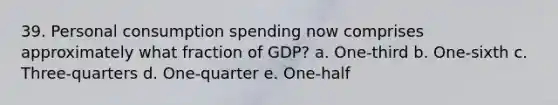 39. Personal consumption spending now comprises approximately what fraction of GDP? a. One-third b. One-sixth c. Three-quarters d. One-quarter e. One-half