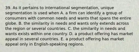 39. As it pertains to international segmentation, unique segmentation is used when A. a firm can identify a group of consumers with common needs and wants that spans the entire globe. B. the similarity in needs and wants only extends across the region or several countries. C. the similarity in needs and wants exists within one country. D. a product offering has market appeal in several countries. E. a product offering has market appeal only in English-speaking regions.