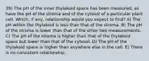 39) The pH of the inner thylakoid space has been measured, as have the pH of the stroma and of the cytosol of a particular plant cell. Which, if any, relationship would you expect to find? A) The pH within the thylakoid is less than that of the stroma. B) The pH of the stroma is lower than that of the other two measurements. C) The pH of the stroma is higher than that of the thylakoid space but lower than that of the cytosol. D) The pH of the thylakoid space is higher than anywhere else in the cell. E) There is no consistent relationship.