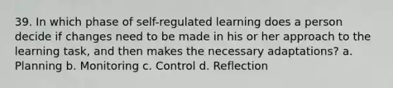 39. In which phase of self-regulated learning does a person decide if changes need to be made in his or her approach to the learning task, and then makes the necessary adaptations? a. Planning b. Monitoring c. Control d. Reflection