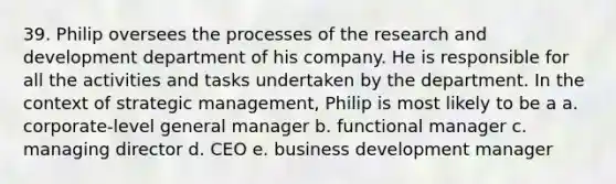 39. Philip oversees the processes of the research and development department of his company. He is responsible for all the activities and tasks undertaken by the department. In the context of strategic management, Philip is most likely to be a a. corporate-level general manager b. functional manager c. managing director d. CEO e. business development manager