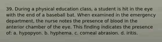 39. During a physical education class, a student is hit in the eye with the end of a baseball bat. When examined in the emergency department, the nurse notes the presence of blood in the anterior chamber of the eye. This finding indicates the presence of: a. hypopyon. b. hyphema. c. corneal abrasion. d. iritis.