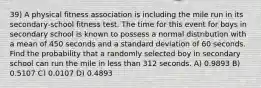 39) A physical fitness association is including the mile run in its secondary-school fitness test. The time for this event for boys in secondary school is known to possess a normal distribution with a mean of 450 seconds and a standard deviation of 60 seconds. Find the probability that a randomly selected boy in secondary school can run the mile in less than 312 seconds. A) 0.9893 B) 0.5107 C) 0.0107 D) 0.4893