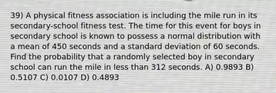 39) A physical fitness association is including the mile run in its secondary-school fitness test. The time for this event for boys in secondary school is known to possess a normal distribution with a mean of 450 seconds and a standard deviation of 60 seconds. Find the probability that a randomly selected boy in secondary school can run the mile in less than 312 seconds. A) 0.9893 B) 0.5107 C) 0.0107 D) 0.4893