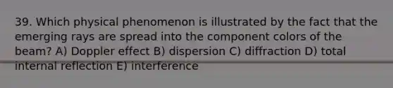 39. Which physical phenomenon is illustrated by the fact that the emerging rays are spread into the component colors of the beam? A) Doppler effect B) dispersion C) diffraction D) total internal reflection E) interference