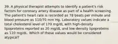 39. A physical therapist attempts to identify a patient's risk factors for coronary artery disease as part of a health screening. The patient's heart rate is recorded as 78 beats per minute and blood pressure as 110/70 mm Hg. Laboratory values indicate a total cholesterol level of 170 mg/dL with high-density lipoproteins reported as 20 mg/dL and low-density lipoproteins as 110 mg/dL. Which of these values would be considered atypical?