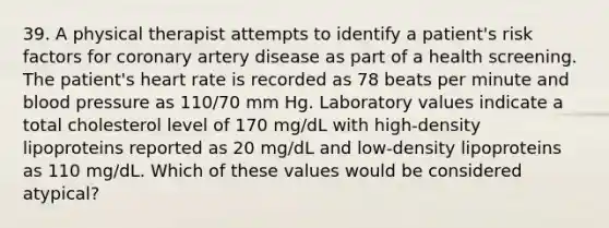 39. A physical therapist attempts to identify a patient's risk factors for coronary artery disease as part of a health screening. The patient's heart rate is recorded as 78 beats per minute and blood pressure as 110/70 mm Hg. Laboratory values indicate a total cholesterol level of 170 mg/dL with high-density lipoproteins reported as 20 mg/dL and low-density lipoproteins as 110 mg/dL. Which of these values would be considered atypical?