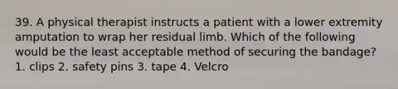 39. A physical therapist instructs a patient with a lower extremity amputation to wrap her residual limb. Which of the following would be the least acceptable method of securing the bandage? 1. clips 2. safety pins 3. tape 4. Velcro