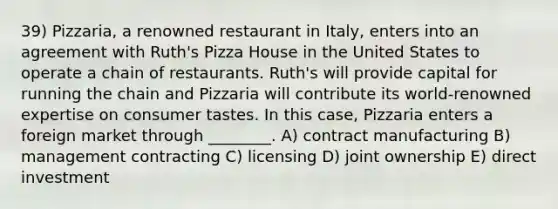 39) Pizzaria, a renowned restaurant in Italy, enters into an agreement with Ruth's Pizza House in the United States to operate a chain of restaurants. Ruth's will provide capital for running the chain and Pizzaria will contribute its world-renowned expertise on consumer tastes. In this case, Pizzaria enters a foreign market through ________. A) contract manufacturing B) management contracting C) licensing D) joint ownership E) direct investment