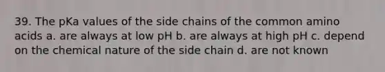 39. The pKa values of the side chains of the common amino acids a. are always at low pH b. are always at high pH c. depend on the chemical nature of the side chain d. are not known