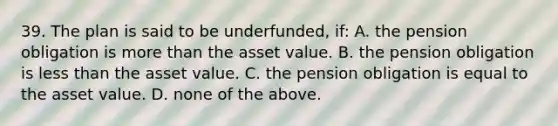 39. The plan is said to be underfunded, if: A. the pension obligation is more than the asset value. B. the pension obligation is less than the asset value. C. the pension obligation is equal to the asset value. D. none of the above.