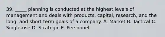 39. _____ planning is conducted at the highest levels of management and deals with products, capital, research, and the long- and short-term goals of a company. A. Market B. Tactical C. Single-use D. Strategic E. Personnel