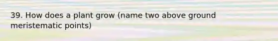 39. How does a plant grow (name two above ground meristematic points)