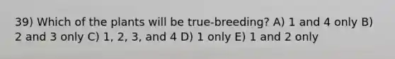 39) Which of the plants will be true-breeding? A) 1 and 4 only B) 2 and 3 only C) 1, 2, 3, and 4 D) 1 only E) 1 and 2 only